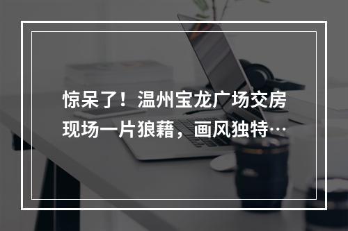 惊呆了！温州宝龙广场交房现场一片狼藉，画风独特…