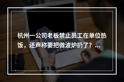 杭州一公司老板禁止员工在单位热饭，还声称要把微波炉扔了？最新回应