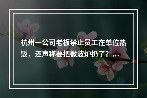 杭州一公司老板禁止员工在单位热饭，还声称要把微波炉扔了？最新回应