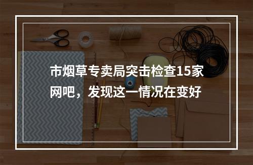 市烟草专卖局突击检查15家网吧，发现这一情况在变好