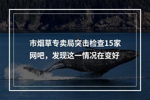 市烟草专卖局突击检查15家网吧，发现这一情况在变好