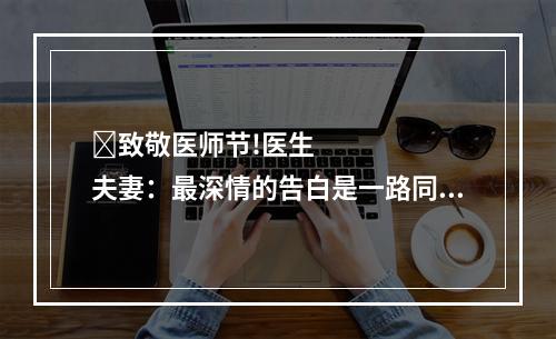​致敬医师节!医生夫妻：最深情的告白是一路同行