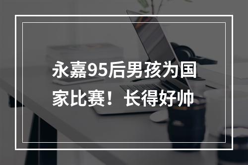 永嘉95后男孩为国家比赛！长得好帅