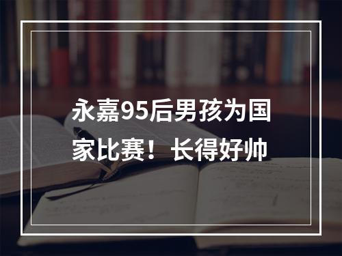 永嘉95后男孩为国家比赛！长得好帅