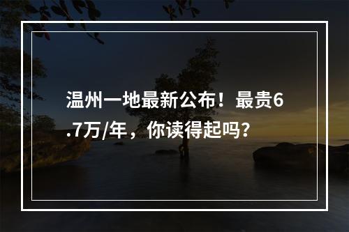 温州一地最新公布！最贵6.7万/年，你读得起吗？