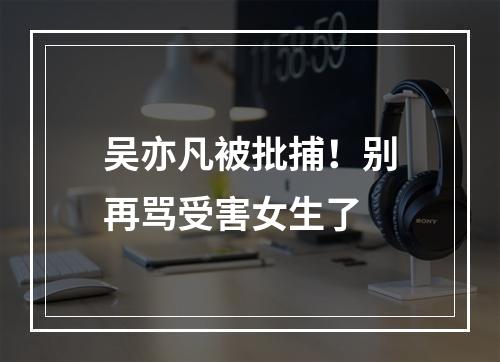 吴亦凡被批捕！别再骂受害女生了