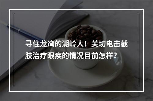 寻住龙湾的湖岭人！关切电击截肢治疗眼疾的情况目前怎样？