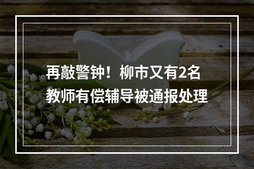 再敲警钟！柳市又有2名教师有偿辅导被通报处理