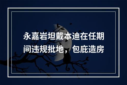 永嘉岩坦戴本迪在任期间违规批地，包庇造房