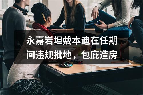 永嘉岩坦戴本迪在任期间违规批地，包庇造房