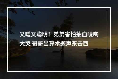 又暖又聪明！弟弟害怕抽血嚎啕大哭 哥哥出算术题声东击西