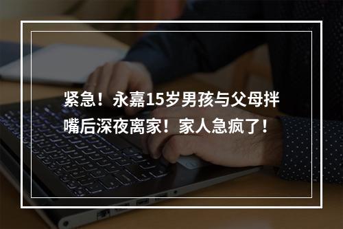 紧急！永嘉15岁男孩与父母拌嘴后深夜离家！家人急疯了！