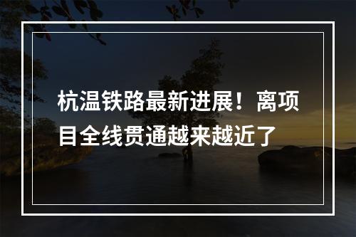 杭温铁路最新进展！离项目全线贯通越来越近了