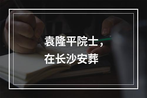 袁隆平院士，在长沙安葬
