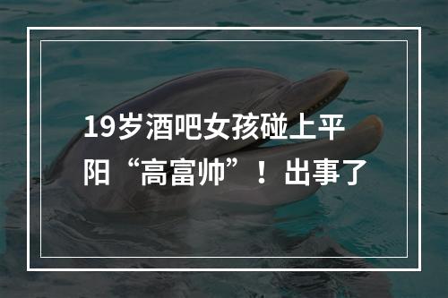 19岁酒吧女孩碰上平阳“高富帅”！出事了