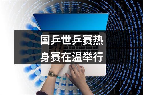 国乒世乒赛热身赛在温举行