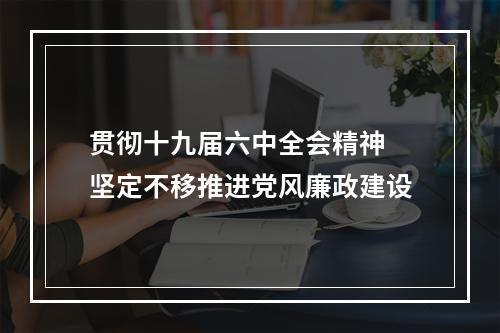 贯彻十九届六中全会精神 坚定不移推进党风廉政建设