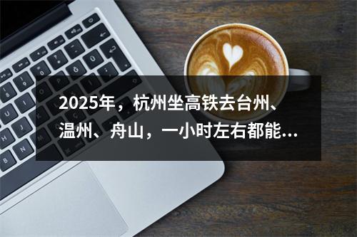 2025年，杭州坐高铁去台州、温州、舟山，一小时左右都能到