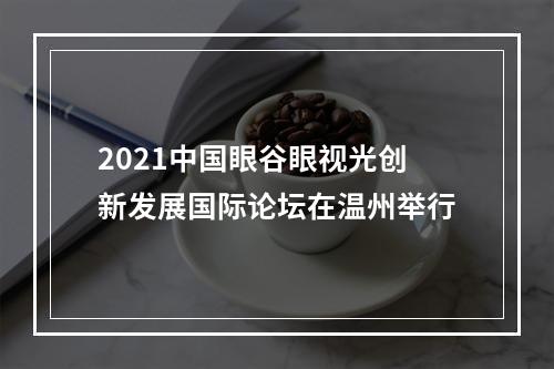 2021中国眼谷眼视光创新发展国际论坛在温州举行