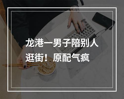 龙港一男子陪别人逛街！原配气疯