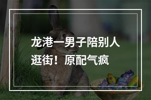 龙港一男子陪别人逛街！原配气疯