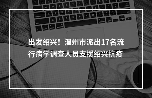 出发绍兴！温州市派出17名流行病学调查人员支援绍兴抗疫