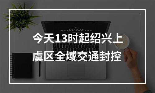 今天13时起绍兴上虞区全域交通封控