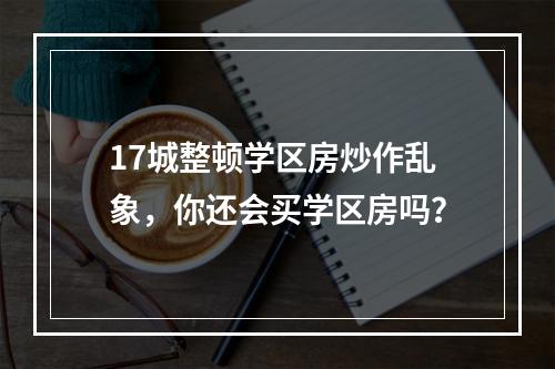 17城整顿学区房炒作乱象，你还会买学区房吗？