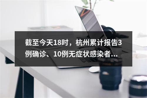 截至今天18时，杭州累计报告3例确诊、10例无症状感染者；杭州卫健委：尽可 ...