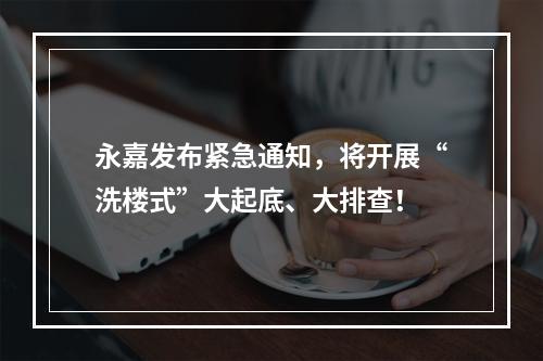 永嘉发布紧急通知，将开展“洗楼式”大起底、大排查！
