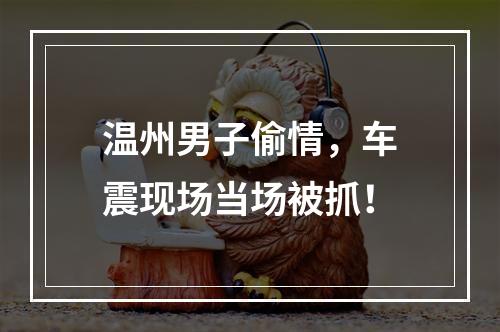 温州男子偷情，车震现场当场被抓！