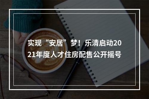 实现“安居”梦！乐清启动2021年度人才住房配售公开摇号