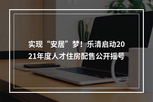 实现“安居”梦！乐清启动2021年度人才住房配售公开摇号