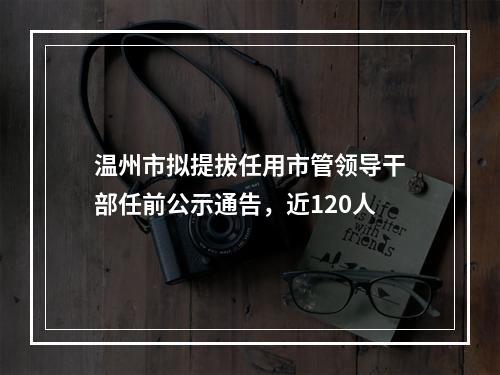温州市拟提拔任用市管领导干部任前公示通告，近120人