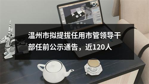 温州市拟提拔任用市管领导干部任前公示通告，近120人