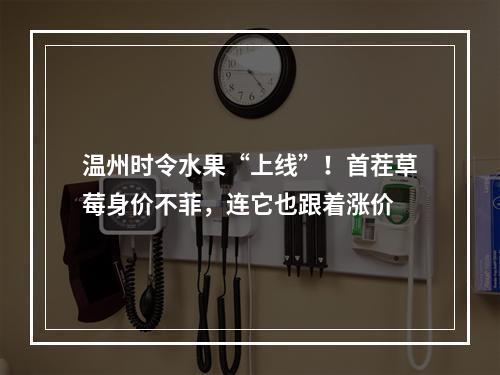 温州时令水果“上线”！首茬草莓身价不菲，连它也跟着涨价