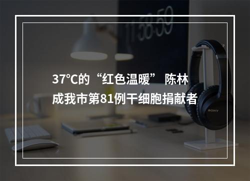 37℃的“红色温暖” 陈林成我市第81例干细胞捐献者