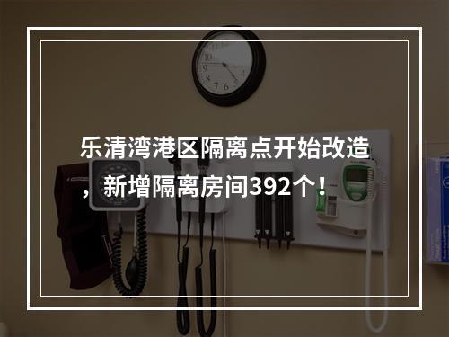 乐清湾港区隔离点开始改造，新增隔离房间392个！