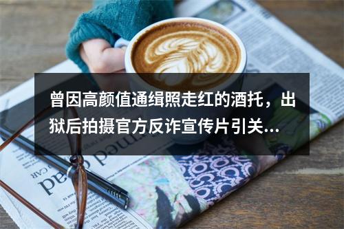 曾因高颜值通缉照走红的酒托，出狱后拍摄官方反诈宣传片引关注，警方回应…
