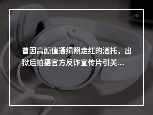 曾因高颜值通缉照走红的酒托，出狱后拍摄官方反诈宣传片引关注，警方回应…