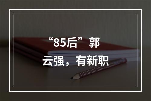 “85后”郭云强，有新职