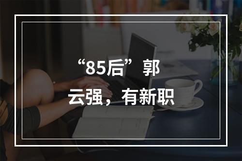 “85后”郭云强，有新职