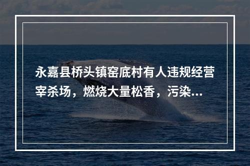永嘉县桥头镇窑底村有人违规经营宰杀场，燃烧大量松香，污染环境