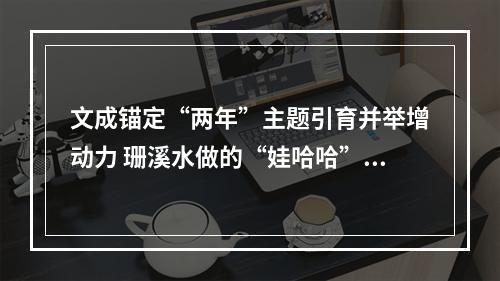 文成锚定“两年”主题引育并举增动力 珊溪水做的“娃哈哈”将行销全国