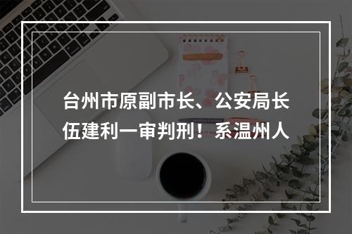 台州市原副市长、公安局长伍建利一审判刑！系温州人