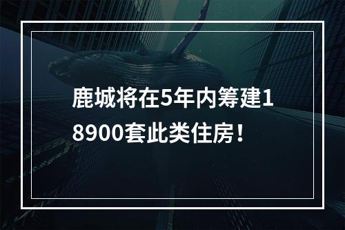 鹿城将在5年内筹建18900套此类住房！