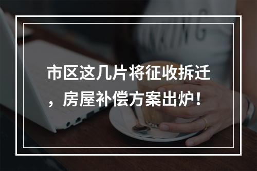 市区这几片将征收拆迁，房屋补偿方案出炉！