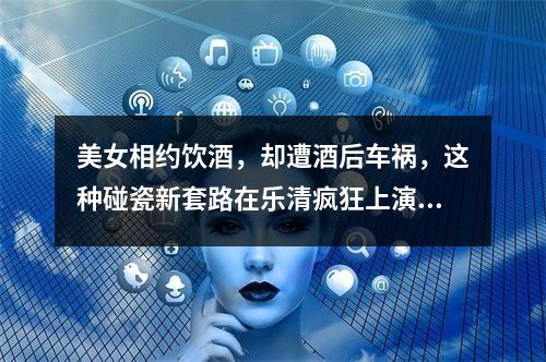 美女相约饮酒，却遭酒后车祸，这种碰瓷新套路在乐清疯狂上演丨检察官说法