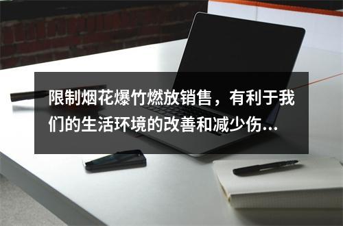 限制烟花爆竹燃放销售，有利于我们的生活环境的改善和减少伤亡事故的发生