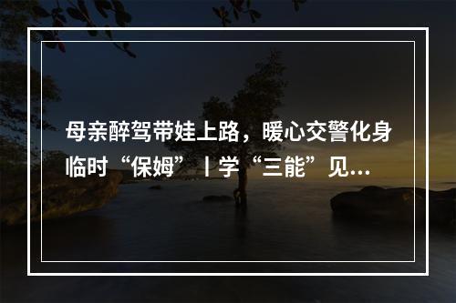 母亲醉驾带娃上路，暖心交警化身临时“保姆”丨学“三能”见行动